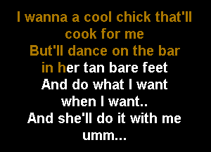 I wanna a cool chick that'll
cook for me
But'll dance on the bar
in her tan bare feet
And do what I want
when I want.
And she'll do it with me
umm...