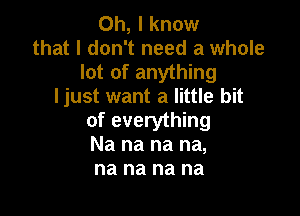 Oh, I know
that I don't need a whole
lot of anything
ljust want a little bit

of everything
Na na na na,
na na na na