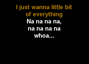 Ijust wanna little bit
of everything
Na na na na,
na na na na

whoa...