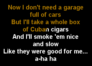 Now I don't need a garage
full of cars
But I'll take a whole box
of Cuban cigars
And I'll smoke 'em nice
and slow
Like they were good for me...
a-ha ha