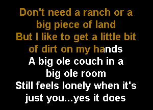 Don't need a ranch or a
big piece of land

But I like to get a little bit
of dirt on my hands
A big ole couch in a

big ole room

Still feels lonely when it's

just you...yes it does