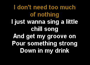 I don't need too much
of nothing
ljust wanna sing a little
chHIsong
And get my groove on
Pour something strong
Down in my drink