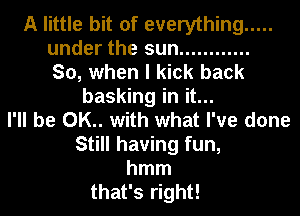 A little bit of everything .....

under the sun ............

So, when I kick back
basking in it...

I'll be 0K.. with what I've done
Still having fun,
hmm
that's right!