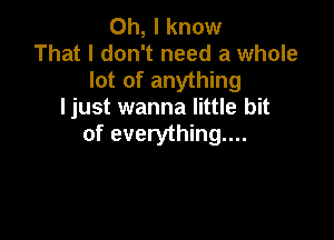 Oh, I know
That I don't need a whole
lot of anything
ljust wanna little bit

of everything...