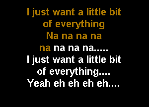 ljust want a little bit
of everything
Na na na na
na na na na .....

ljust want a little bit
of everything...
Yeah eh eh eh eh....