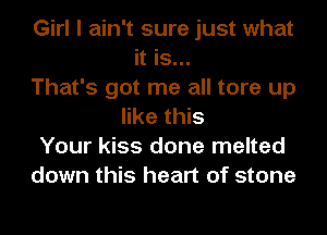 Girl I ain't sure just what
it is...
That's got me all tore up
like this
Your kiss done melted
down this heart of stone