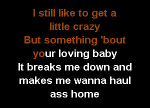 I still like to get a
little crazy
But something 'bout
your loving baby
It breaks me down and
makes me wanna haul
ass home