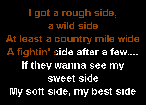 I got a rough side,
a wild side
At least a country mile wide
A fightin' side after a few....
If they wanna see my
sweet side
My soft side, my best side