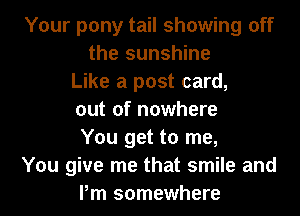 Your pony tail showing off
the sunshine
Like a post card,
out of nowhere
You get to me,
You give me that smile and
Pm somewhere