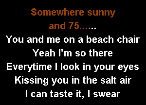 Somewhere sunny
and 75 ......

You and me on a beach chair
Yeah Pm so there
Everytime I look in your eyes
Kissing you in the salt air
I can taste it, I swear