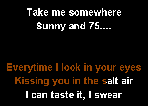 Take me somewhere
Sunny and 75....

Everytime I look in your eyes
Kissing you in the salt air
I can taste it, I swear