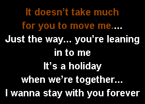 It doesn,t take much
for you to move me....
Just the way... you,re leaning
in to me
It,s a holiday
when we,re together...
I wanna stay with you forever