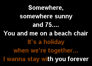Somewhere,
somewhere sunny
and 75....
You and me on a beach chair
It,s a holiday
when we,re together...
I wanna stay with you forever