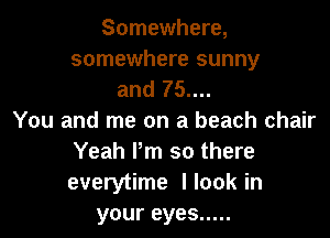 Somewhere,
somewhere sunny
and 75....

You and me on a beach chair
Yeah Pm so there
everytime I look in

your eyes .....