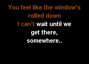 You feel like the window,s
rolled down
I canT wait until we

get there,
somewhere..