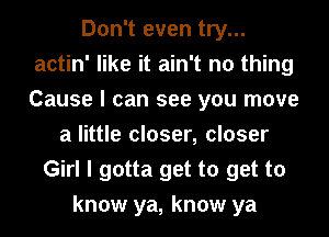 Don't even try...
actin' like it ain't no thing
Cause I can see you move

a little closer, closer
Girl I gotta get to get to
know ya, know ya