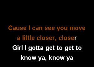 Cause I can see you move
a little closer, closer
Girl I gotta get to get to

know ya, know ya