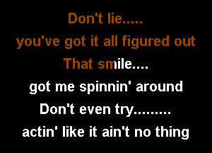Don't lie .....
you've got it all figured out
That smile....
got me spinnin' around
Don't even try .........
actin' like it ain't no thing