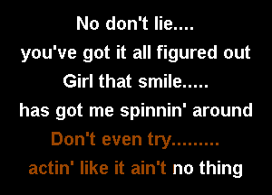 No don't lie....
you've got it all figured out
Girl that smile .....
has got me spinnin' around
Don't even try .........
actin' like it ain't no thing