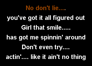 No don't lie....
you've got it all figured out
Girl that smile .....
has got me spinnin' around
Don't even try....
actin'.... like it ain't no thing
