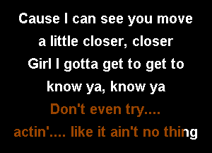 Cause I can see you move
a little closer, closer
Girl I gotta get to get to
know ya, know ya
Don't even try....
actin'.... like it ain't no thing