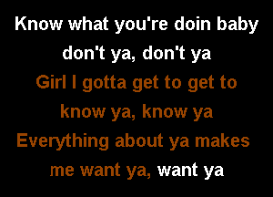 Know what you're doin baby
don't ya, don't ya
Girl I gotta get to get to
know ya, know ya
Everything about ya makes
me want ya, want ya