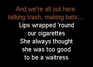 And we're all out here

talking trash, making bets....

Lips wrapped 'round
our cigarettes
She always thought
she was too good
to be a waitress