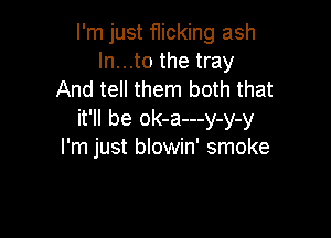 I'm just flicking ash
ln...to the tray
And tell them both that

it'll be ok-a---y-y-y
I'm just blowin' smoke