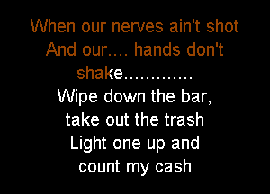 When our nerves ain't shot
And our.... hands don't
shake .............
Wipe down the bar,
take out the trash
Light one up and

count my cash I