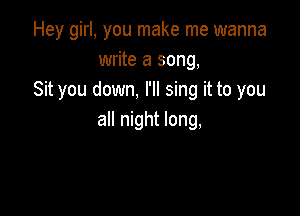 Hey girl, you make me wanna
write a song,
Sit you down, I'll sing it to you

all night long,