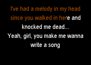 I've had a melody in my head
since you walked in here and
knocked me dead...

Yeah, girI, you make me wanna
write a song