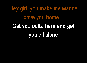 Hey girl, you make me wanna
drive you home...
Get you outta here and get

you all alone