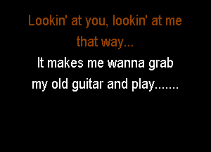 Lookin' at you, lookin' at me
that way...
It makes me wanna grab

my old guitar and play .......