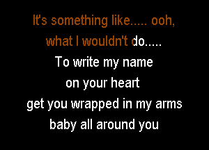 Ifs something like ..... ooh,
what I wouldn't do .....
To write my name

on your heart
get you wrapped in my arms
baby all around you