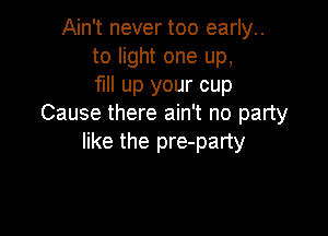 Ain't never too early..
to light one up,
fill up your cup
Cause there ain't no party

like the pre-party