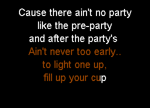 Cause there ain't no party
like the pre-party
and after the party's
Ain't never too early..

to light one up,
full up your cup