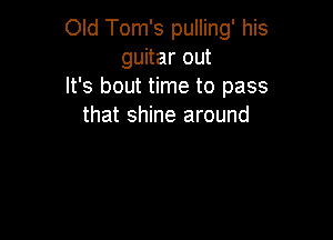 Old Tom's pulling' his
guitar out
It's bout time to pass
that shine around