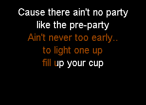 Cause there ain't no party
like the pre-party
Ain't never too early..
to light one up

fl up your cup