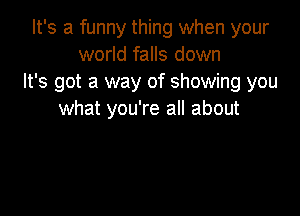 It's a funny thing when your
world falls down
It's got a way of showing you

what you're all about