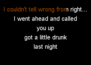 I couldn't tell wrong from right...
I went ahead and called

you up

got a little drunk
last night