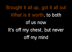 Brought it all up, got it all out
What is it worth, to both
of us now

It's off my chest. but never
off my mind