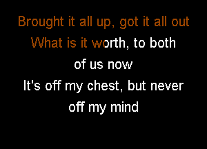 Brought it all up, got it all out
What is it worth, to both
of us now

It's off my chest. but never
off my mind