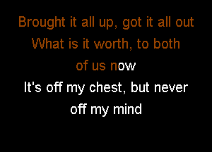 Brought it all up, got it all out
What is it worth, to both
of us now

It's off my chest. but never
off my mind