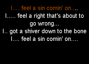 I.... feel a sin comin' on....
I ..... feel a right that's about to
go wrong...
I.. got a shiver down to the bone
I.... feel a sin comin' on....