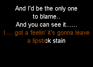 And I'd be the only one
to blame.
And you can see it ......
I.... got a feelin' it's gonna leave

a lipstick stain