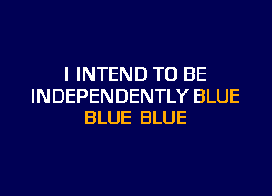 I INTEND TO BE
INDEPENDENTLY BLUE
BLUE BLUE