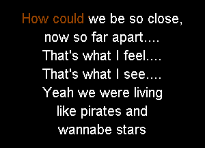 How could we be so close,
now so far apart...
That's what I feel....
That's what I see...
Yeah we were living

like pirates and
wannabe stars