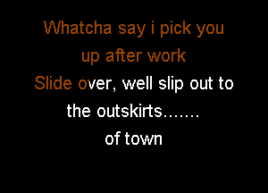 Whatcha say i pick you
up after work
Slide over, well slip out to

the outskirts .......
of town
