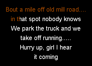 Bout a mile off old mill road....

in that spot nobody knows
We park the truck and we
take off running .....
Hurry up, girl I hear
it coming
