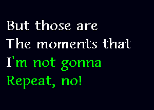 But those are
The moments that

I'm not gonna
Repeat, no!